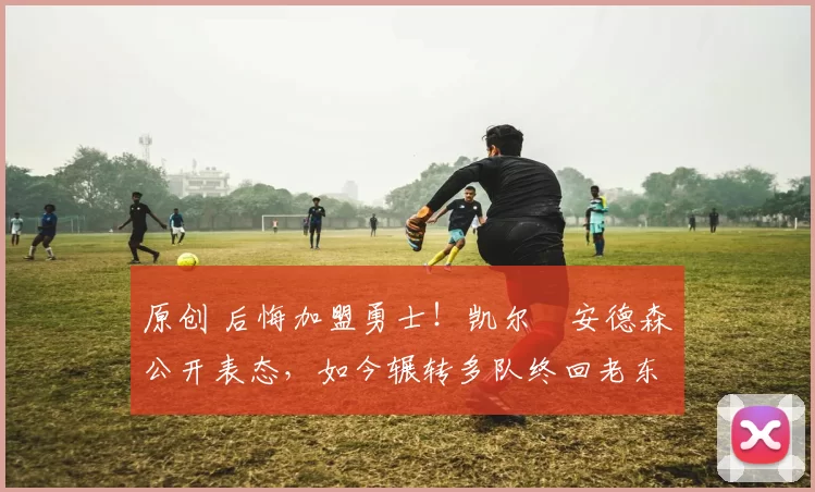 原创 后悔加盟勇士!凯尔・安德森公开表态,如今辗转多队终回老东家