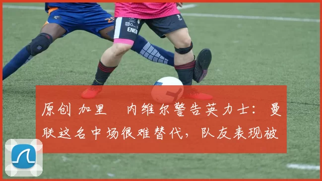 原创 加里・内维尔警告英力士：曼联这名中场很难替代，队友表现被赞 “离谱”