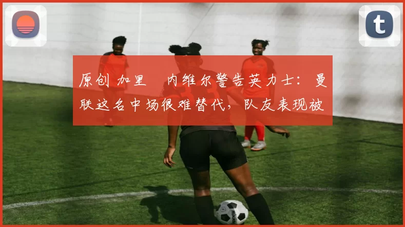 原创 加里・内维尔警告英力士：曼联这名中场很难替代，队友表现被赞 “离谱”