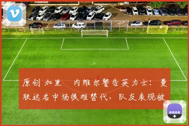 原创 加里・内维尔警告英力士：曼联这名中场很难替代，队友表现被赞 “离谱”