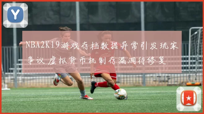 NBA2K19游戏存档数据异常引发玩家争议 虚拟货币机制存漏洞待修复
