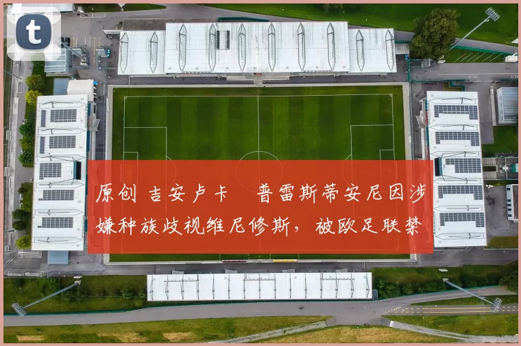 原创 吉安卢卡・普雷斯蒂安尼因涉嫌种族歧视维尼修斯,被欧足联禁赛