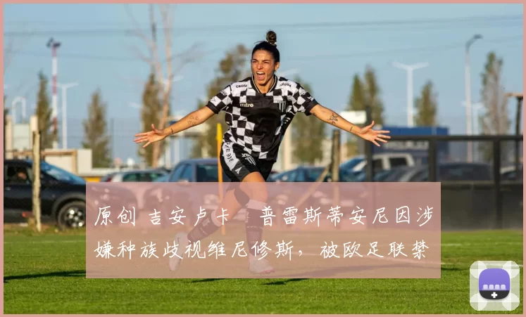 原创 吉安卢卡・普雷斯蒂安尼因涉嫌种族歧视维尼修斯，被欧足联禁赛