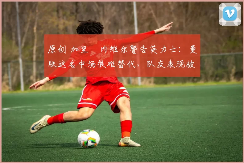 原创 加里・内维尔警告英力士：曼联这名中场很难替代，队友表现被赞 “离谱”