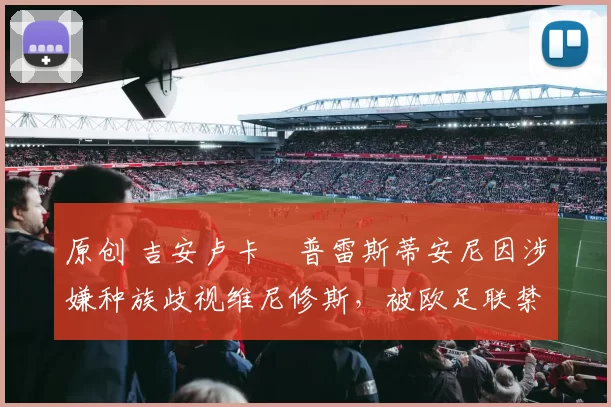 原创 吉安卢卡・普雷斯蒂安尼因涉嫌种族歧视维尼修斯，被欧足联禁赛