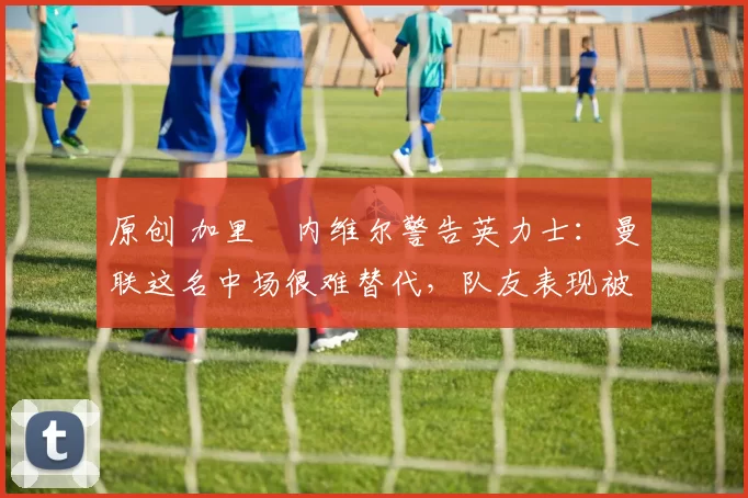 原创 加里・内维尔警告英力士：曼联这名中场很难替代，队友表现被赞 “离谱”