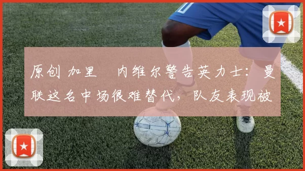 原创 加里・内维尔警告英力士：曼联这名中场很难替代，队友表现被赞 “离谱”