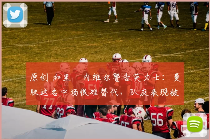 原创 加里・内维尔警告英力士：曼联这名中场很难替代，队友表现被赞 “离谱”