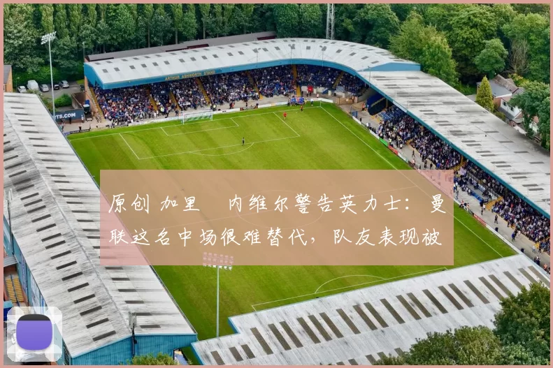 原创 加里・内维尔警告英力士:曼联这名中场很难替代,队友表现被赞 “离谱”