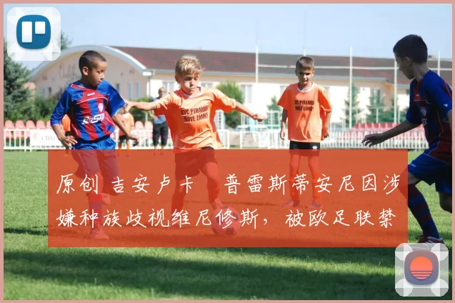 原创 吉安卢卡・普雷斯蒂安尼因涉嫌种族歧视维尼修斯，被欧足联禁赛