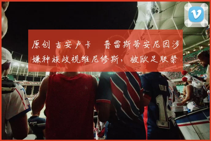 原创 吉安卢卡・普雷斯蒂安尼因涉嫌种族歧视维尼修斯，被欧足联禁赛