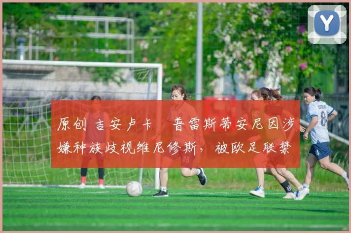 原创 吉安卢卡・普雷斯蒂安尼因涉嫌种族歧视维尼修斯，被欧足联禁赛