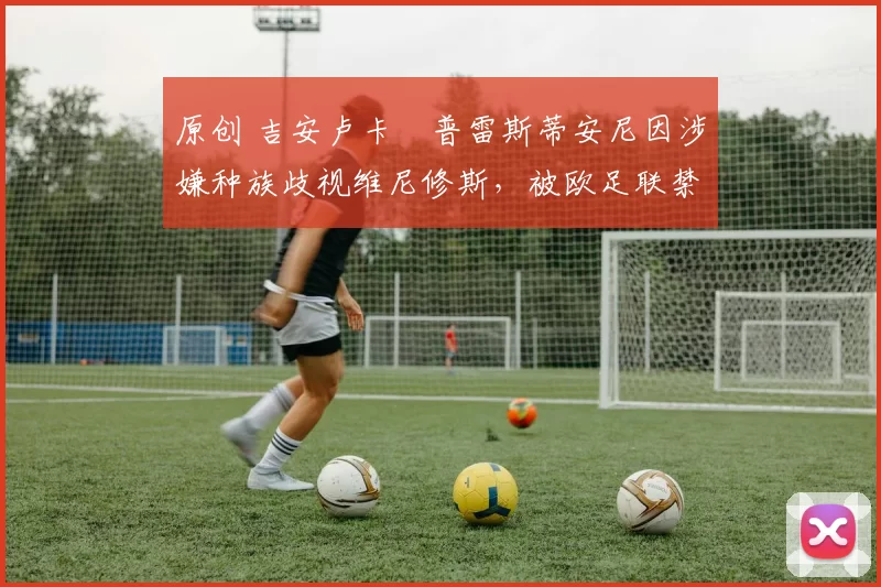 原创 吉安卢卡・普雷斯蒂安尼因涉嫌种族歧视维尼修斯，被欧足联禁赛
