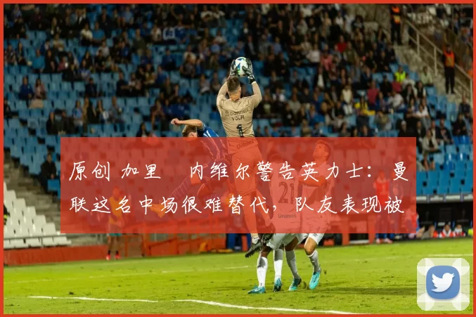 原创 加里・内维尔警告英力士:曼联这名中场很难替代,队友表现被赞 “离谱”