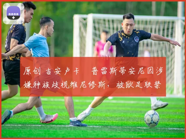 原创 吉安卢卡・普雷斯蒂安尼因涉嫌种族歧视维尼修斯，被欧足联禁赛