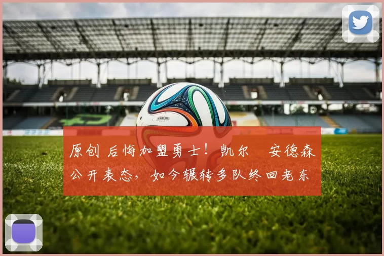 原创 后悔加盟勇士！凯尔・安德森公开表态，如今辗转多队终回老东家