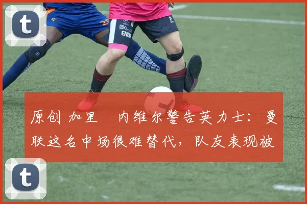 原创 加里・内维尔警告英力士:曼联这名中场很难替代,队友表现被赞 “离谱”