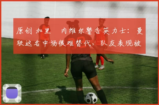 原创 加里・内维尔警告英力士：曼联这名中场很难替代，队友表现被赞 “离谱”