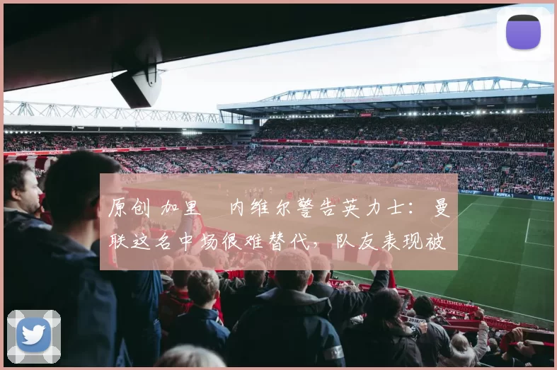 原创 加里・内维尔警告英力士：曼联这名中场很难替代，队友表现被赞 “离谱”