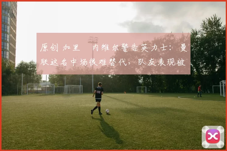 原创 加里・内维尔警告英力士：曼联这名中场很难替代，队友表现被赞 “离谱”