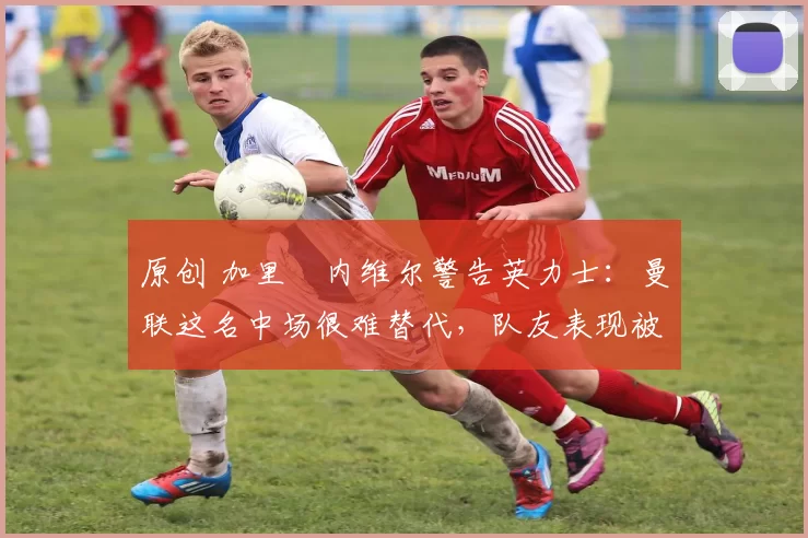 原创 加里・内维尔警告英力士:曼联这名中场很难替代,队友表现被赞 “离谱”