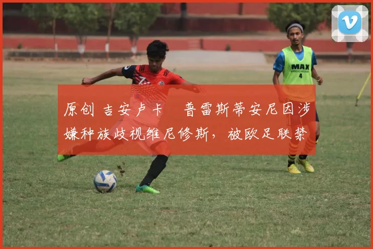 原创 吉安卢卡・普雷斯蒂安尼因涉嫌种族歧视维尼修斯，被欧足联禁赛