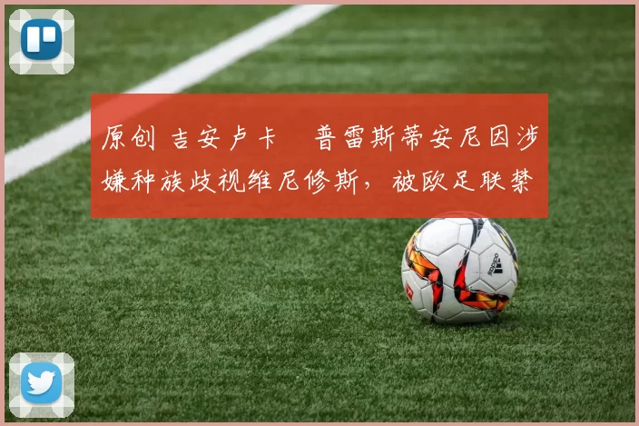 原创 吉安卢卡・普雷斯蒂安尼因涉嫌种族歧视维尼修斯,被欧足联禁赛