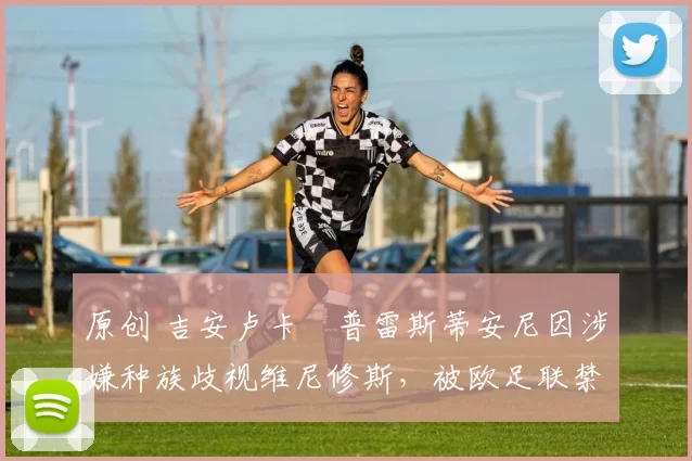 原创 吉安卢卡・普雷斯蒂安尼因涉嫌种族歧视维尼修斯，被欧足联禁赛