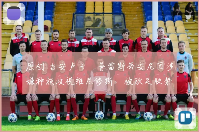 原创 吉安卢卡・普雷斯蒂安尼因涉嫌种族歧视维尼修斯,被欧足联禁赛