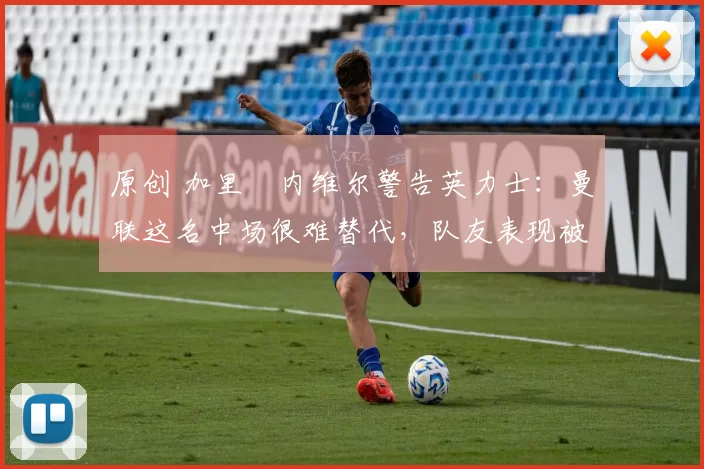 原创 加里・内维尔警告英力士：曼联这名中场很难替代，队友表现被赞 “离谱”