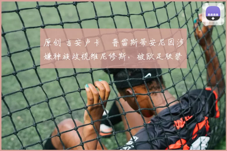 原创 吉安卢卡・普雷斯蒂安尼因涉嫌种族歧视维尼修斯，被欧足联禁赛