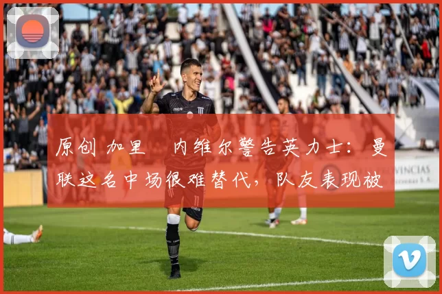 原创 加里・内维尔警告英力士：曼联这名中场很难替代，队友表现被赞 “离谱”