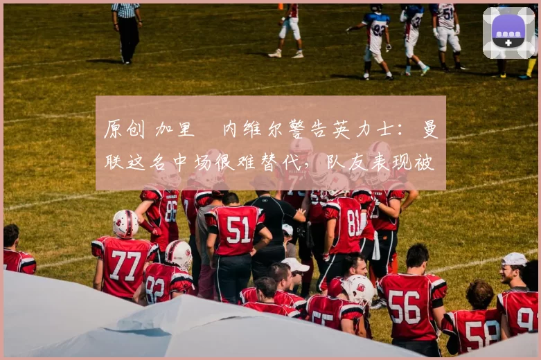 原创 加里・内维尔警告英力士：曼联这名中场很难替代，队友表现被赞 “离谱”