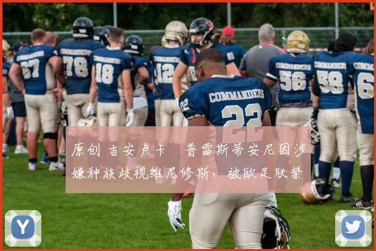 原创 吉安卢卡・普雷斯蒂安尼因涉嫌种族歧视维尼修斯，被欧足联禁赛