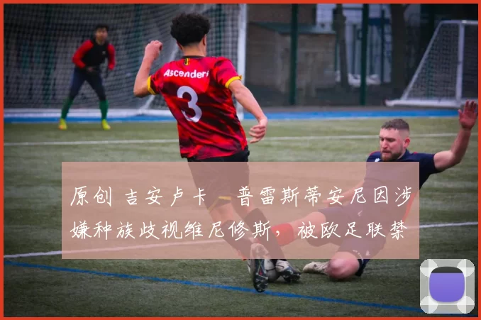 原创 吉安卢卡・普雷斯蒂安尼因涉嫌种族歧视维尼修斯，被欧足联禁赛