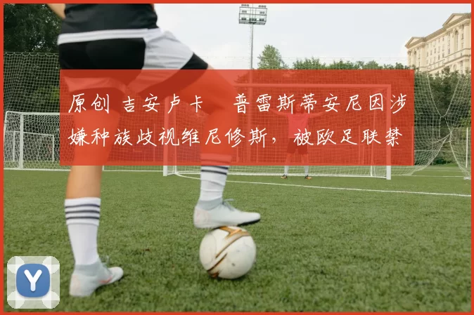 原创 吉安卢卡・普雷斯蒂安尼因涉嫌种族歧视维尼修斯，被欧足联禁赛