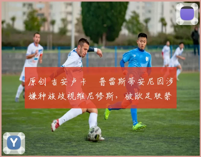 原创 吉安卢卡・普雷斯蒂安尼因涉嫌种族歧视维尼修斯,被欧足联禁赛