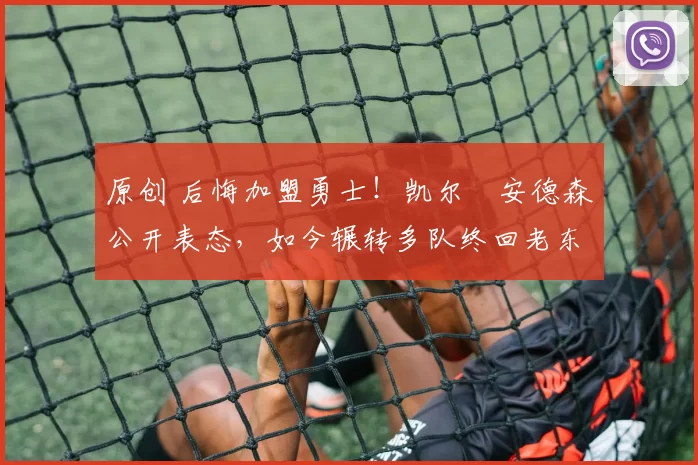 原创 后悔加盟勇士！凯尔・安德森公开表态，如今辗转多队终回老东家