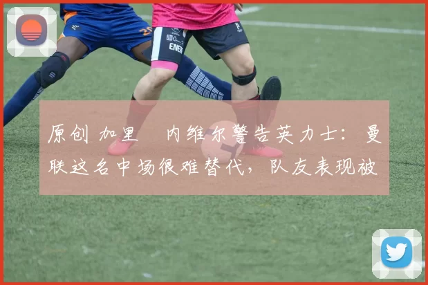 原创 加里・内维尔警告英力士：曼联这名中场很难替代，队友表现被赞 “离谱”