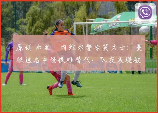 原创 加里・内维尔警告英力士：曼联这名中场很难替代，队友表现被赞 “离谱”