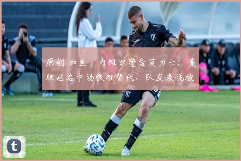 原创 加里・内维尔警告英力士：曼联这名中场很难替代，队友表现被赞 “离谱”