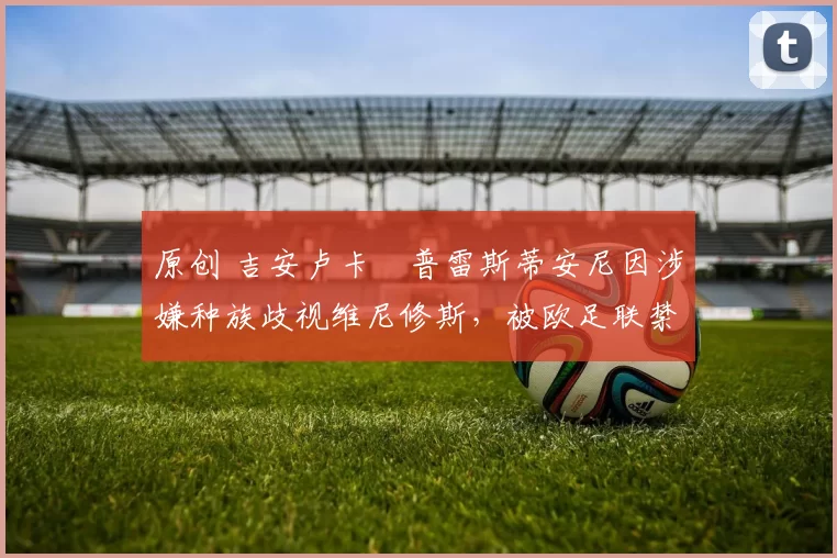 原创 吉安卢卡・普雷斯蒂安尼因涉嫌种族歧视维尼修斯，被欧足联禁赛