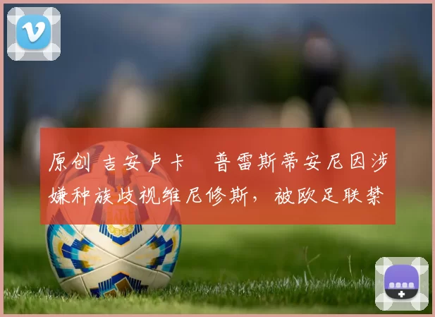 原创 吉安卢卡・普雷斯蒂安尼因涉嫌种族歧视维尼修斯，被欧足联禁赛