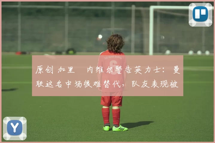 原创 加里・内维尔警告英力士：曼联这名中场很难替代，队友表现被赞 “离谱”