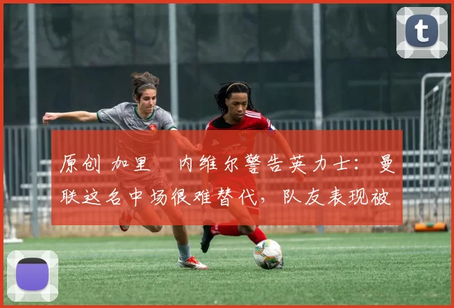 原创 加里・内维尔警告英力士：曼联这名中场很难替代，队友表现被赞 “离谱”