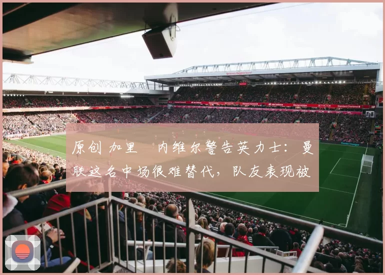 原创 加里・内维尔警告英力士：曼联这名中场很难替代，队友表现被赞 “离谱”