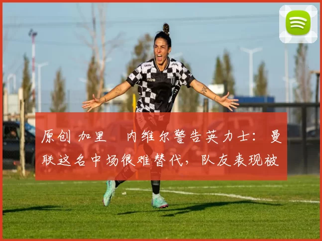 原创 加里・内维尔警告英力士：曼联这名中场很难替代，队友表现被赞 “离谱”
