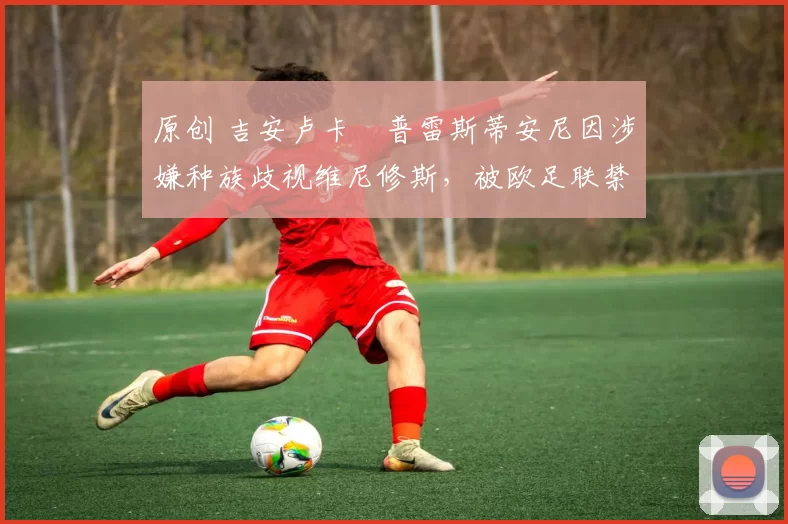 原创 吉安卢卡・普雷斯蒂安尼因涉嫌种族歧视维尼修斯,被欧足联禁赛