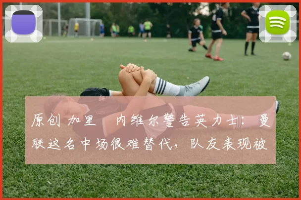 原创 加里・内维尔警告英力士：曼联这名中场很难替代，队友表现被赞 “离谱”