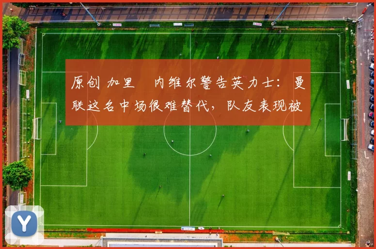 原创 加里・内维尔警告英力士：曼联这名中场很难替代，队友表现被赞 “离谱”